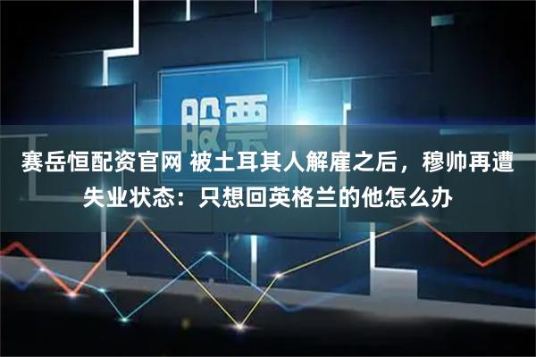 赛岳恒配资官网 被土耳其人解雇之后，穆帅再遭失业状态：只想回英格兰的他怎么办