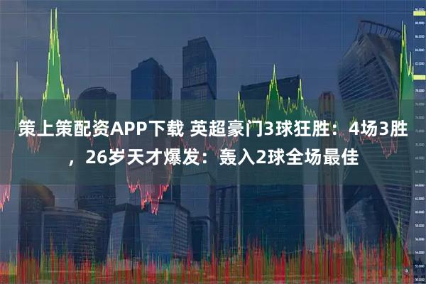 策上策配资APP下载 英超豪门3球狂胜：4场3胜，26岁天才爆发：轰入2球全场最佳