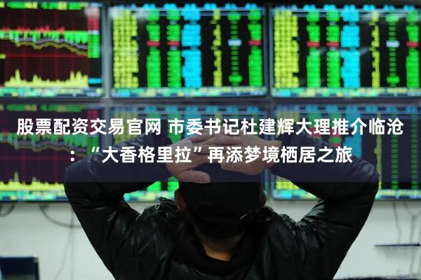 股票配资交易官网 市委书记杜建辉大理推介临沧：“大香格里拉”再添梦境栖居之旅