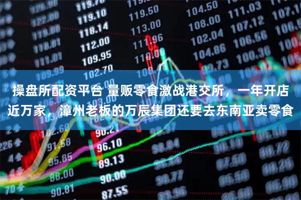 操盘所配资平台 量贩零食激战港交所，一年开店近万家，漳州老板的万辰集团还要去东南亚卖零食