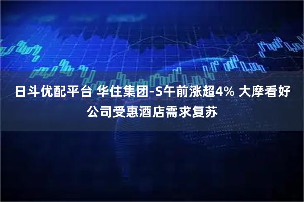 日斗优配平台 华住集团-S午前涨超4% 大摩看好公司受惠酒店需求复苏
