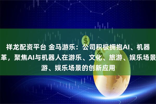 祥龙配资平台 金马游乐：公司积极拥抱AI、机器人等产业变革，聚焦AI与机器人在游乐、文化、旅游、娱乐场景的创新应用