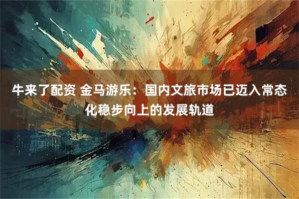 牛来了配资 金马游乐：国内文旅市场已迈入常态化稳步向上的发展轨道