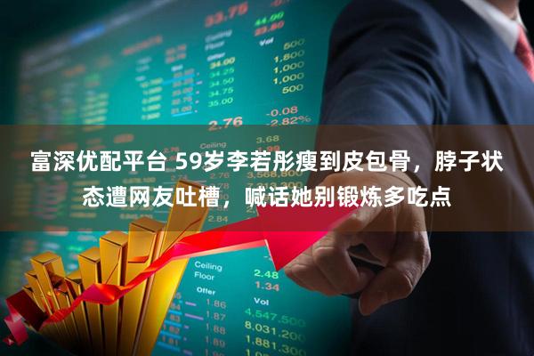 富深优配平台 59岁李若彤瘦到皮包骨，脖子状态遭网友吐槽，喊话她别锻炼多吃点