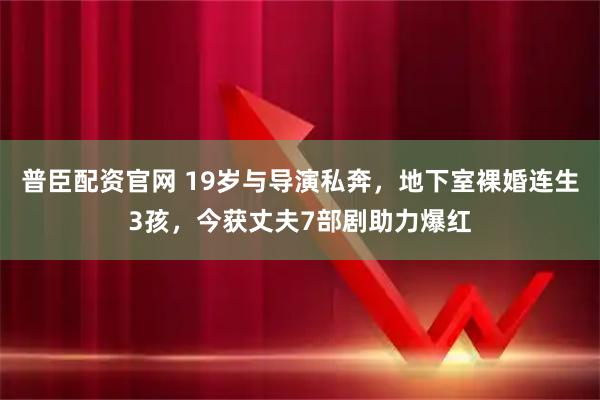 普臣配资官网 19岁与导演私奔，地下室裸婚连生3孩，今获丈夫7部剧助力爆红