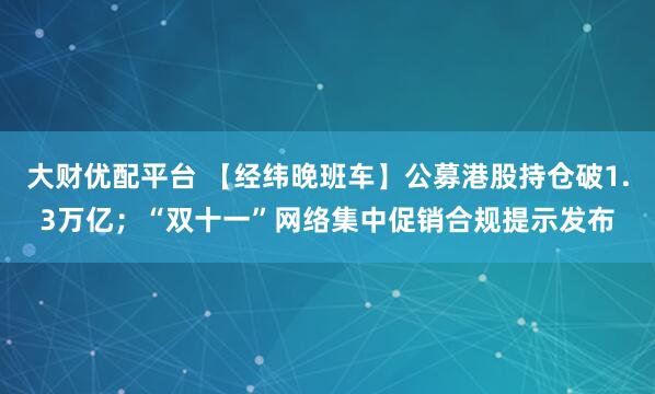 大财优配平台 【经纬晚班车】公募港股持仓破1.3万亿;“双十一”网络集中促销合规提示发布
