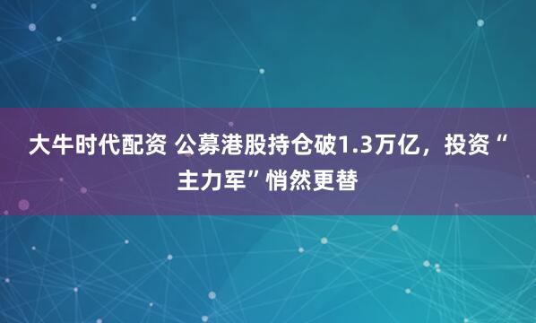 大牛时代配资 公募港股持仓破1.3万亿,投资“主力军”悄然更替