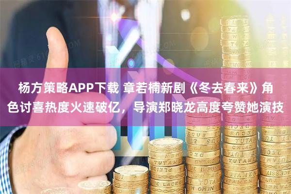 杨方策略APP下载 章若楠新剧《冬去春来》角色讨喜热度火速破亿，导演郑晓龙高度夸赞她演技