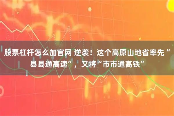股票杠杆怎么加官网 逆袭！这个高原山地省率先“县县通高速”，又将“市市通高铁”