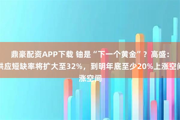 鼎豪配资APP下载 铀是“下一个黄金”？高盛：供应短缺率将扩大至32%，到明年底至少20%上涨空间