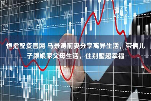 恒指配资官网 马景涛前妻分享离异生活，带俩儿子跟娘家父母生活，住别墅超幸福