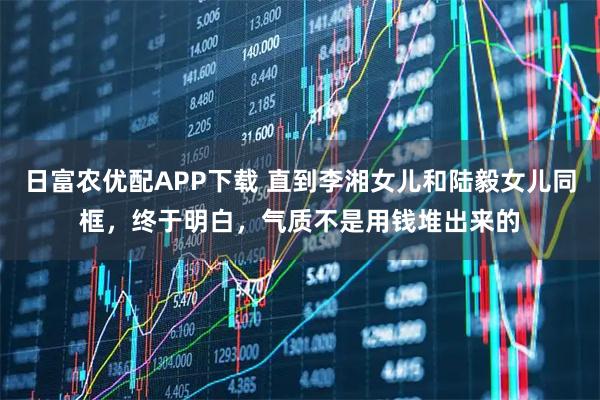 日富农优配APP下载 直到李湘女儿和陆毅女儿同框，终于明白，气质不是用钱堆出来的