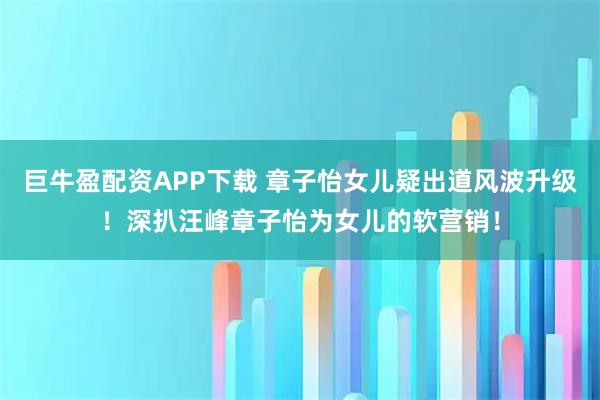 巨牛盈配资APP下载 章子怡女儿疑出道风波升级！深扒汪峰章子怡为女儿的软营销！