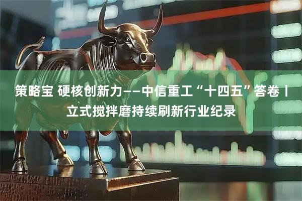 策略宝 硬核创新力——中信重工“十四五”答卷丨立式搅拌磨持续刷新行业纪录