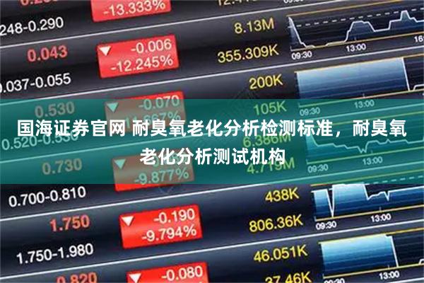 国海证券官网 耐臭氧老化分析检测标准，耐臭氧老化分析测试机构
