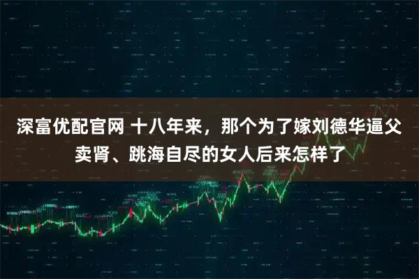 深富优配官网 十八年来，那个为了嫁刘德华逼父卖肾、跳海自尽的女人后来怎样了