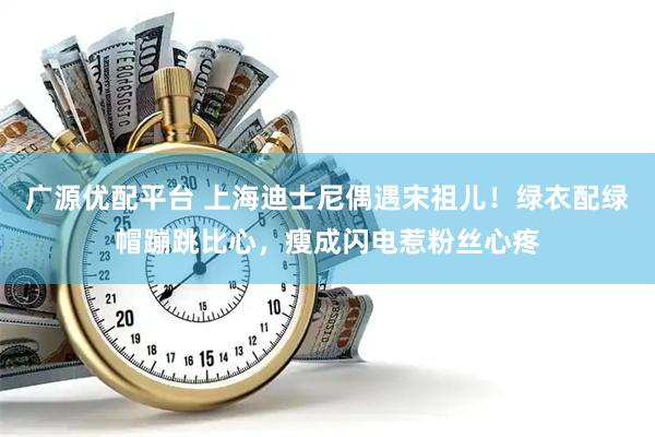 广源优配平台 上海迪士尼偶遇宋祖儿！绿衣配绿帽蹦跳比心，瘦成闪电惹粉丝心疼