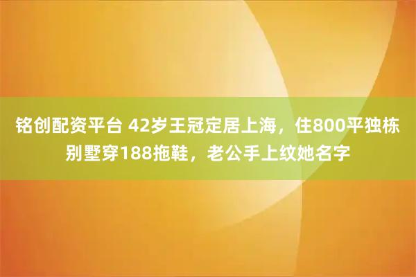 铭创配资平台 42岁王冠定居上海，住800平独栋别墅穿188拖鞋，老公手上纹她名字