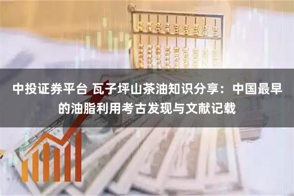 中投证券平台 瓦子坪山茶油知识分享：中国最早的油脂利用考古发现与文献记载