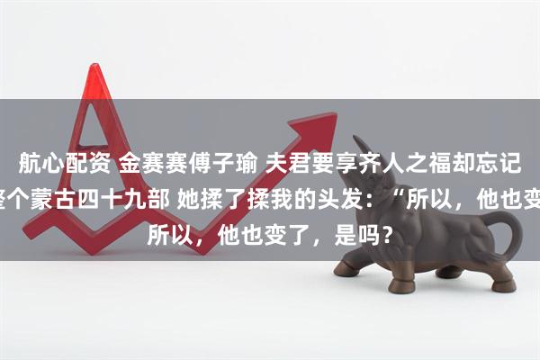 航心配资 金赛赛傅子瑜 夫君要享齐人之福却忘记我身后是整个蒙古四十九部 她揉了揉我的头发：“所以，他也变了，是吗？