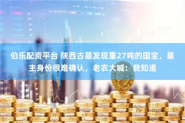伯乐配资平台 陕西古墓发现重27吨的国宝，墓主身份很难确认，老农大喊：我知道