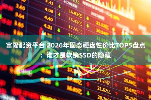 富隆配资平台 2026年固态硬盘性价比TOP5盘点：谁才是软销SSD的隐藏