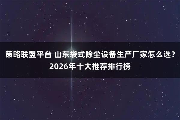 策略联盟平台 山东袋式除尘设备生产厂家怎么选？2026年十大推荐排行榜