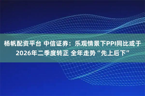 杨帆配资平台 中信证券：乐观情景下PPI同比或于2026年二季度转正 全年走势“先上后下”