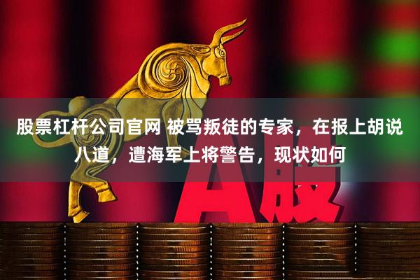 股票杠杆公司官网 被骂叛徒的专家，在报上胡说八道，遭海军上将警告，现状如何
