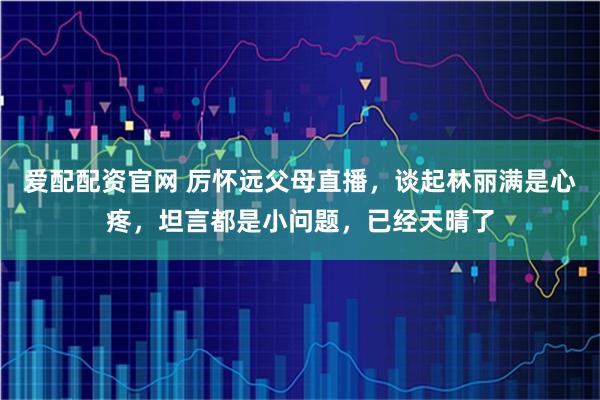 爱配配资官网 厉怀远父母直播，谈起林丽满是心疼，坦言都是小问题，已经天晴了