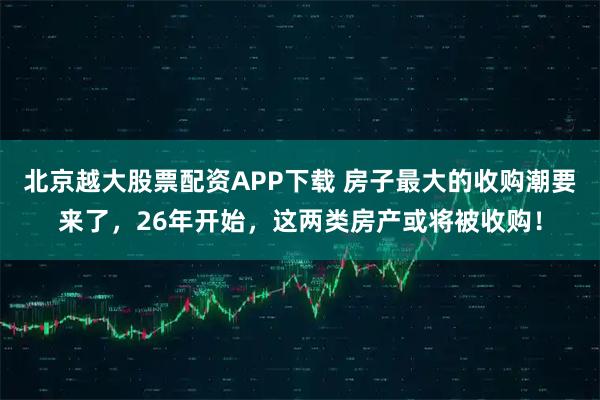 北京越大股票配资APP下载 房子最大的收购潮要来了，26年开始，这两类房产或将被收购！