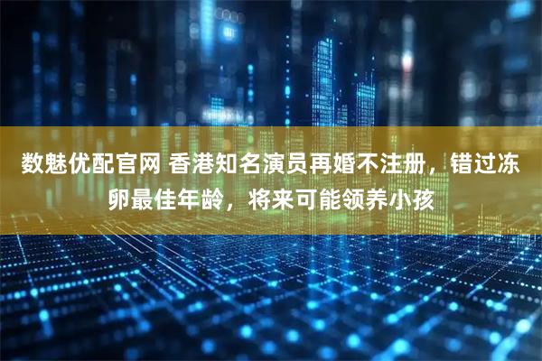 数魅优配官网 香港知名演员再婚不注册，错过冻卵最佳年龄，将来可能领养小孩