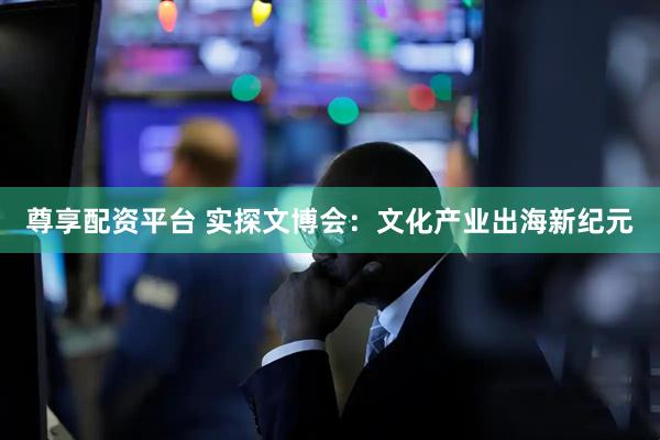 尊享配资平台 实探文博会：文化产业出海新纪元