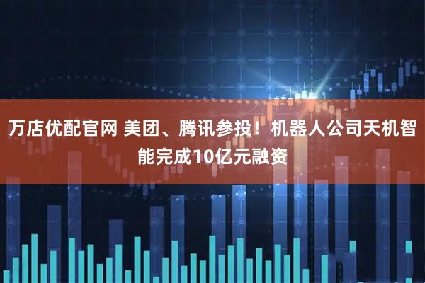 万店优配官网 美团、腾讯参投！机器人公司天机智能完成10亿元融资