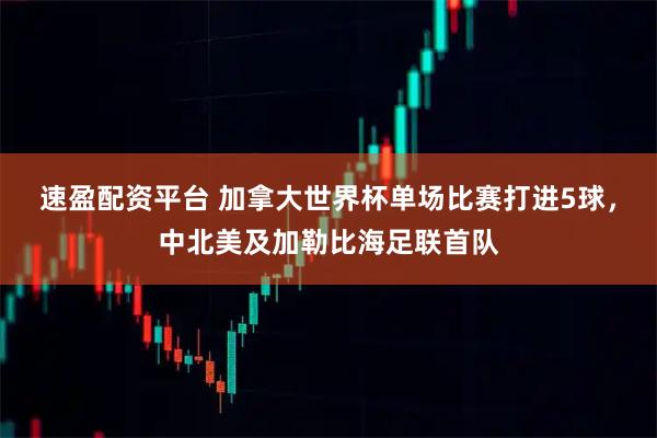 速盈配资平台 加拿大世界杯单场比赛打进5球，中北美及加勒比海足联首队